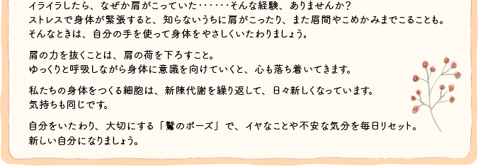 イライラしたら、なぜか肩がこっていた･･････そんな経験、ありませんか？ ストレスで身体が緊張すると、知らないうちに肩がこったり、また眉間やこめかみまでこることも。 そんなときは、自分の手を使って身体をやさしくいたわりましょう。 　 肩の力を抜くことは、肩の荷を下ろすこと。 ゆっくりと呼吸しながら身体に意識を向けていくと、心も落ち着いてきます。 　 私たちの身体をつくる細胞は、新陳代謝を繰り返して、日々新しくなっています。 気持ちも同じです。 　 自分をいたわり、大切にする「鷲のポーズ」で、イヤなことや不安な気分を毎日リセット。 新しい自分になりましょう。 