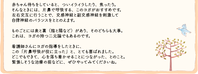 赤ちゃん待ちをしていると、ついイライラしたり、焦ったり。
そんなときには、片鼻で呼吸する、このヨガがおすすめです。左右交互に行うことで、交感神経と副交感神経を刺激して
自律神経のバランスをととのえます。ものごとには表と裏（陰と陽など）があり、そのどちらも大事。これは、ヨガの持つ二元論でもあるのです。看護師さんにヨガの指導をしたときに、この「片鼻呼吸が役に立った」と、とても喜ばれました。どこでもできて、心を落ち着かせることにつながった、とのこと。緊張しそうな治療の前などに、ぜひやってみてくださいね。 