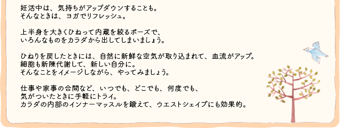 妊活中は、気持ちがアップダウンすることも。そんなときは、ヨガでリフレッシュ。上半身を大きくひねって内蔵を絞るポーズで、いろんなものをカラダから出してしまいましょう。ひねりを戻したときには、自然に新鮮な空気が取り込まれて、血流がアップ。細胞も新陳代謝して、新しい自分に。そんなことをイメージしながら、やってみましょう。仕事や家事の合間など、いつでも、どこでも、何度でも、気がついたときに手軽にトライ。カラダの内部のインナーマッスルを鍛えて、ウエストシェイプにも効果的。 