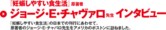 『妊娠しやすい食生活』原著者 ジョージ・E・チャヴァロ先生 インタビュー　『妊娠しやすい食生活』の日本での刊行にあわせて、原著者のジョージ・E・チャバロ先生をアメリカのボストンに訪ねました。