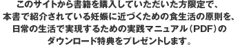 このサイトから書籍を購入していただいた方限定で、本書で紹介されている妊娠に近づくための食生活の原則を、日常の生活で実現するための実践マニュアル（PDF）のダウンロード特典をプレゼントします。